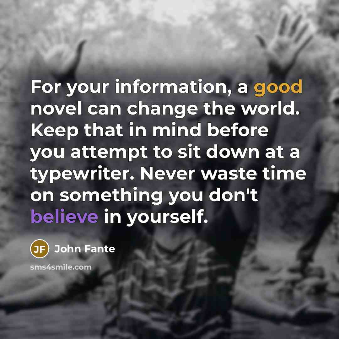 “For your information, a good novel can change the world. Keep that in mind before you attempt to sit down at a typewriter. Never waste time on something you don't believe in yourself.” quote by John Fante