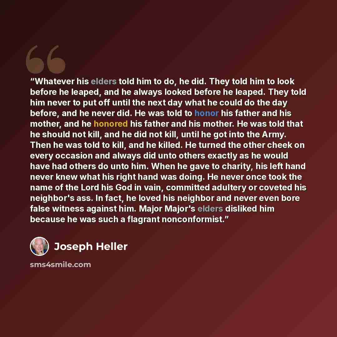 “Whatever his elders told him to do, he did. They told him to look before he leaped, and he always looked before he leaped. They told him never to put off until the next day what he could do the day before, and he never did. He was told to honor his father and his mother, and he honored his father…” quote by Joseph Heller
