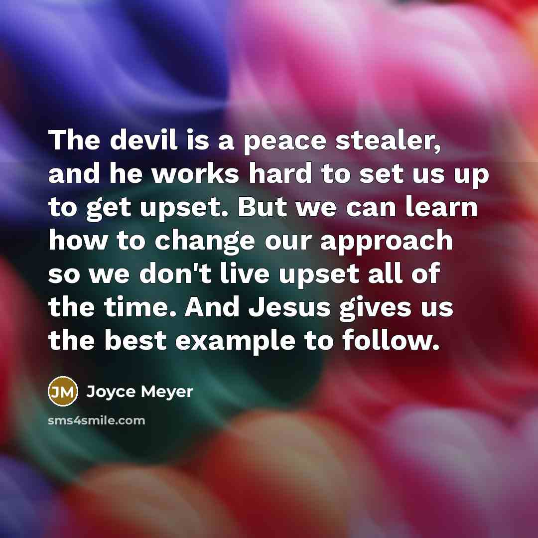 “The devil is a peace stealer, and he works hard to set us up to get upset. But we can learn how to change our approach so we don't live upset all of the time. And Jesus gives us the best example to follow.” quote by Joyce Meyer