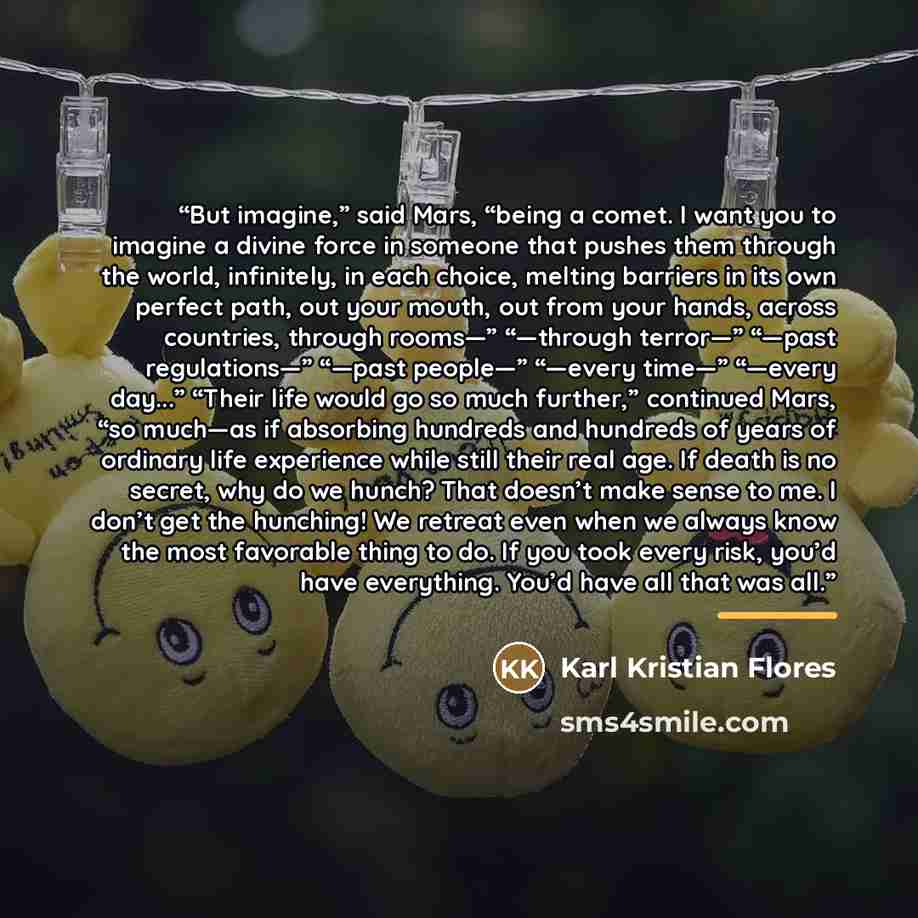 “But imagine,” said Mars, “being a comet. I want you to imagine a divine force in someone that pushes them through the world, infinitely, in each choice, melting barriers in its own perfect path, out your mouth, out from your hands, across countries, through rooms—” “—through terror—” “—past…” quote by Karl Kristian Flores