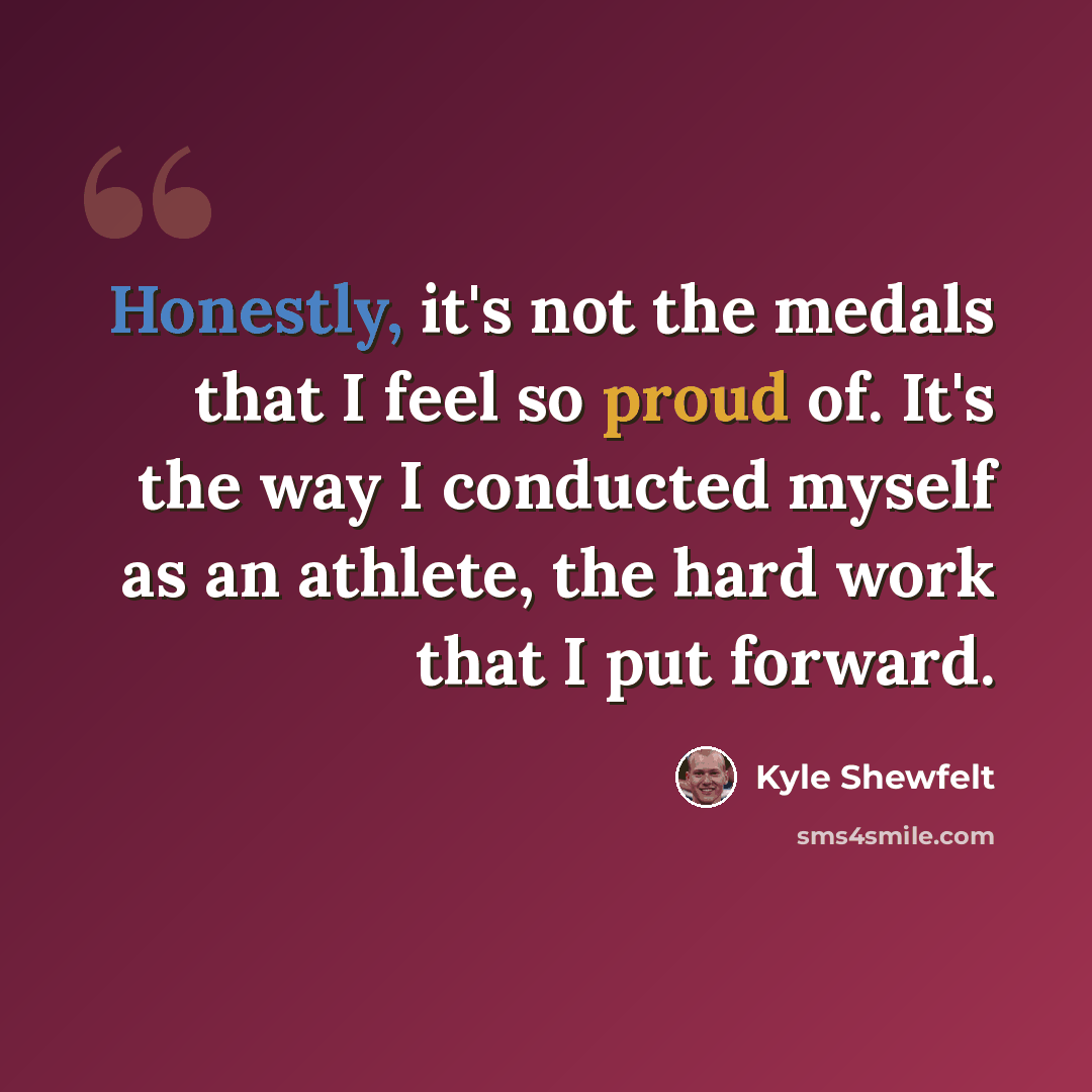 “Honestly, it's not the medals that I feel so proud of. It's the way I conducted myself as an athlete, the hard work that I put forward.” quote by Kyle Shewfelt