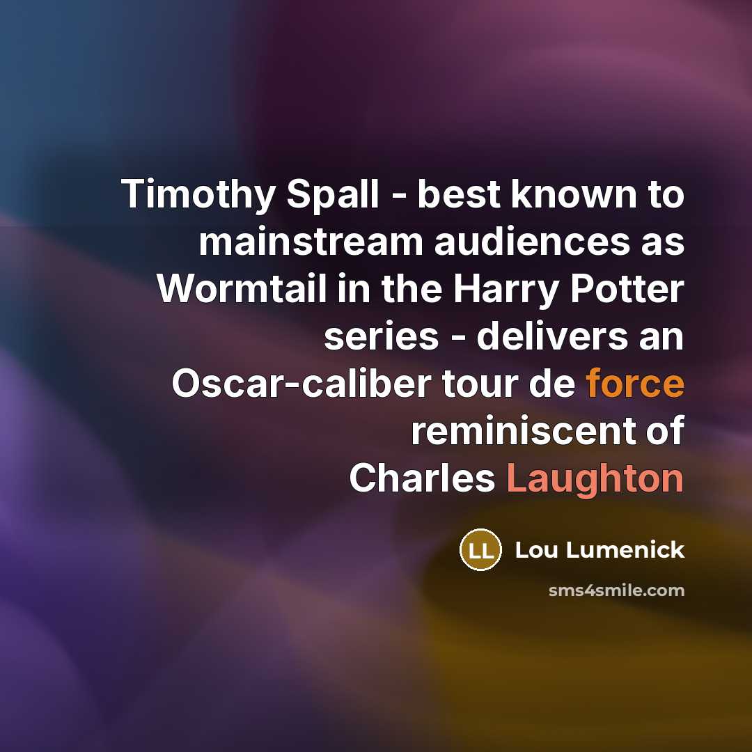 “Timothy Spall - best known to mainstream audiences as Wormtail in the Harry Potter series - delivers an Oscar-caliber tour de force reminiscent of Charles Laughton” quote by Lou Lumenick