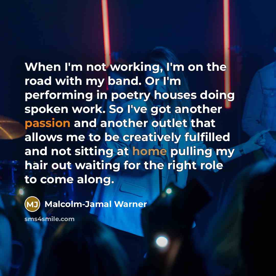 “When I'm not working, I'm on the road with my band. Or I'm performing in poetry houses doing spoken work. So I've got another passion and another outlet that allows me to be creatively fulfilled and not sitting at home pulling my hair out waiting for the right role to come along.” quote by Malcolm-Jamal Warner