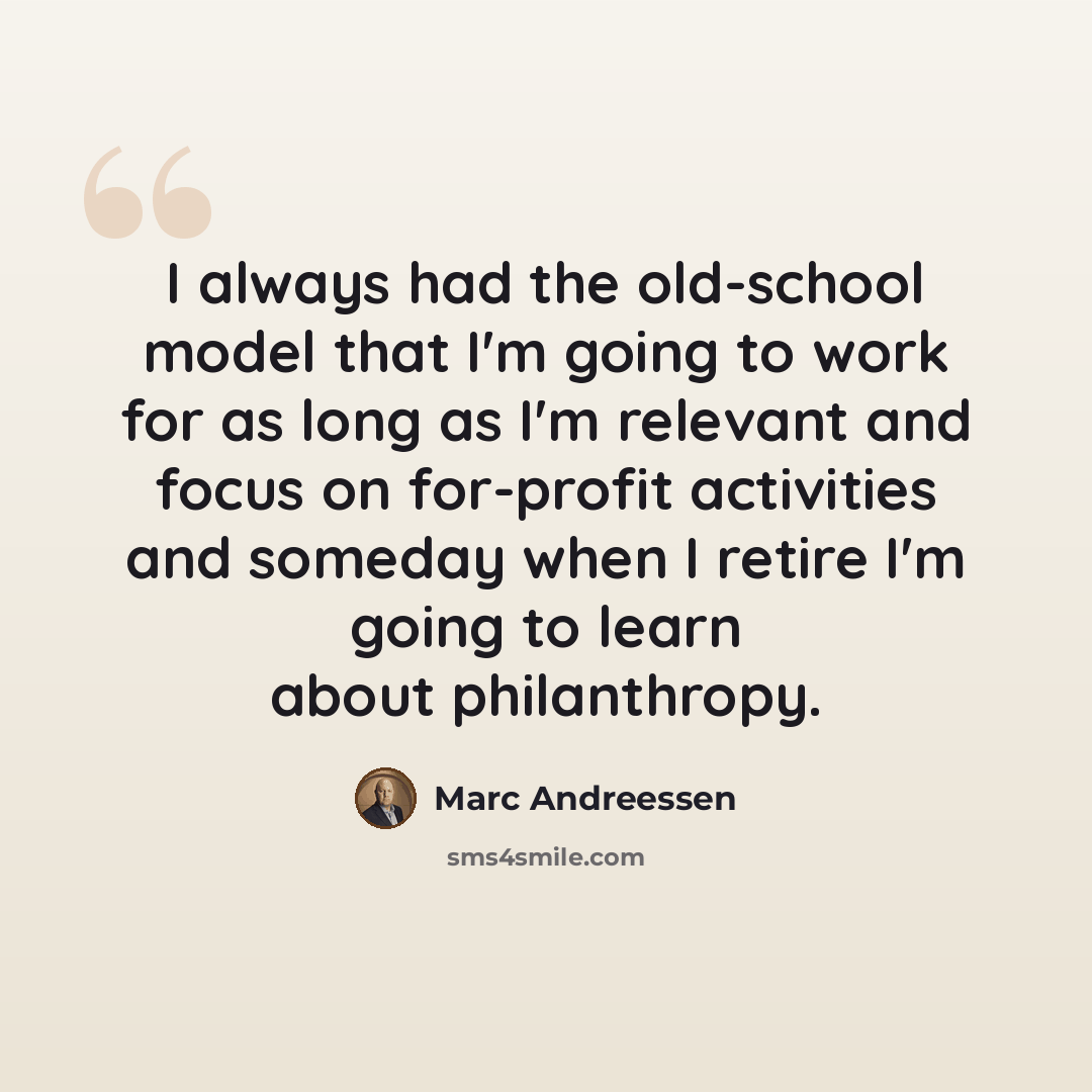 “I always had the old-school model that I'm going to work for as long as I'm relevant and focus on for-profit activities and someday when I retire I'm going to learn about philanthropy.” quote by Marc Andreessen