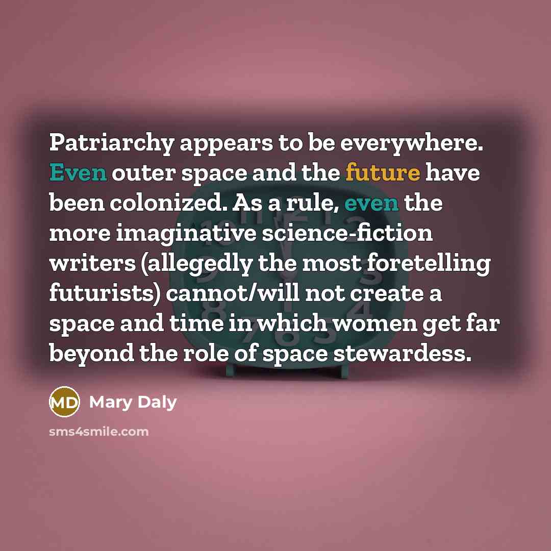 “Patriarchy appears to be everywhere. Even outer space and the future have been colonized. As a rule, even the more imaginative science-fiction writers (allegedly the most foretelling futurists) cannot/will not create a space and time in which women get far beyond the role of space stewardess.” quote by Mary Daly