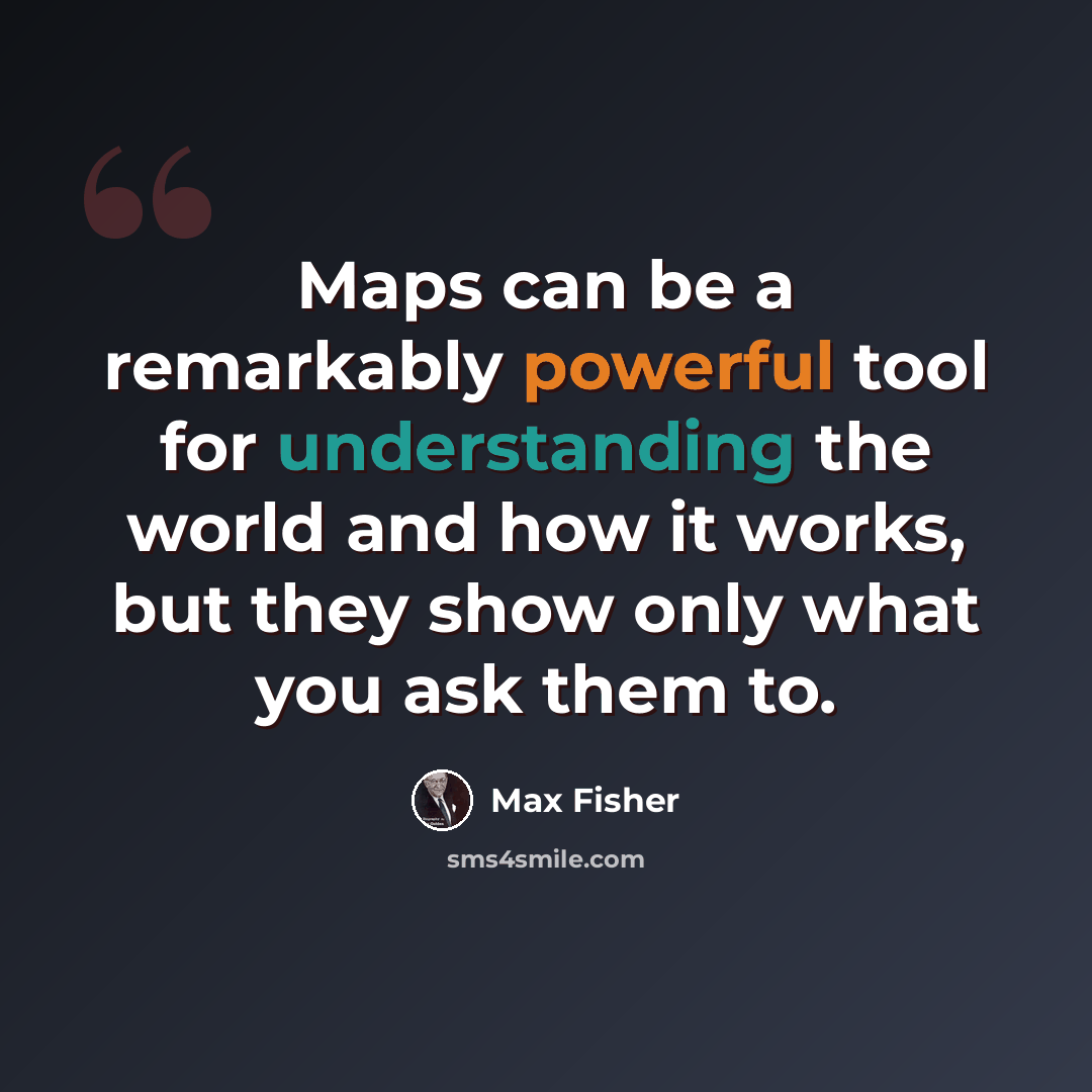 “Maps can be a remarkably powerful tool for understanding the world and how it works, but they show only what you ask them to.” quote by Max Fisher