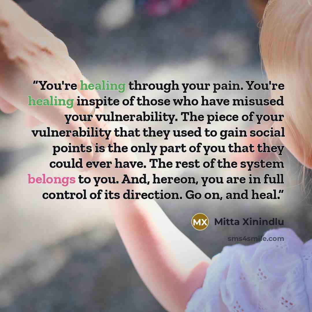 “You're healing through your pain. You're healing inspite of those who have misused your vulnerability. The piece of your vulnerability that they used to gain social points is the only part of you that they could ever have. The rest of the system belongs to you. And, hereon, you are in full control…” quote by Mitta Xinindlu