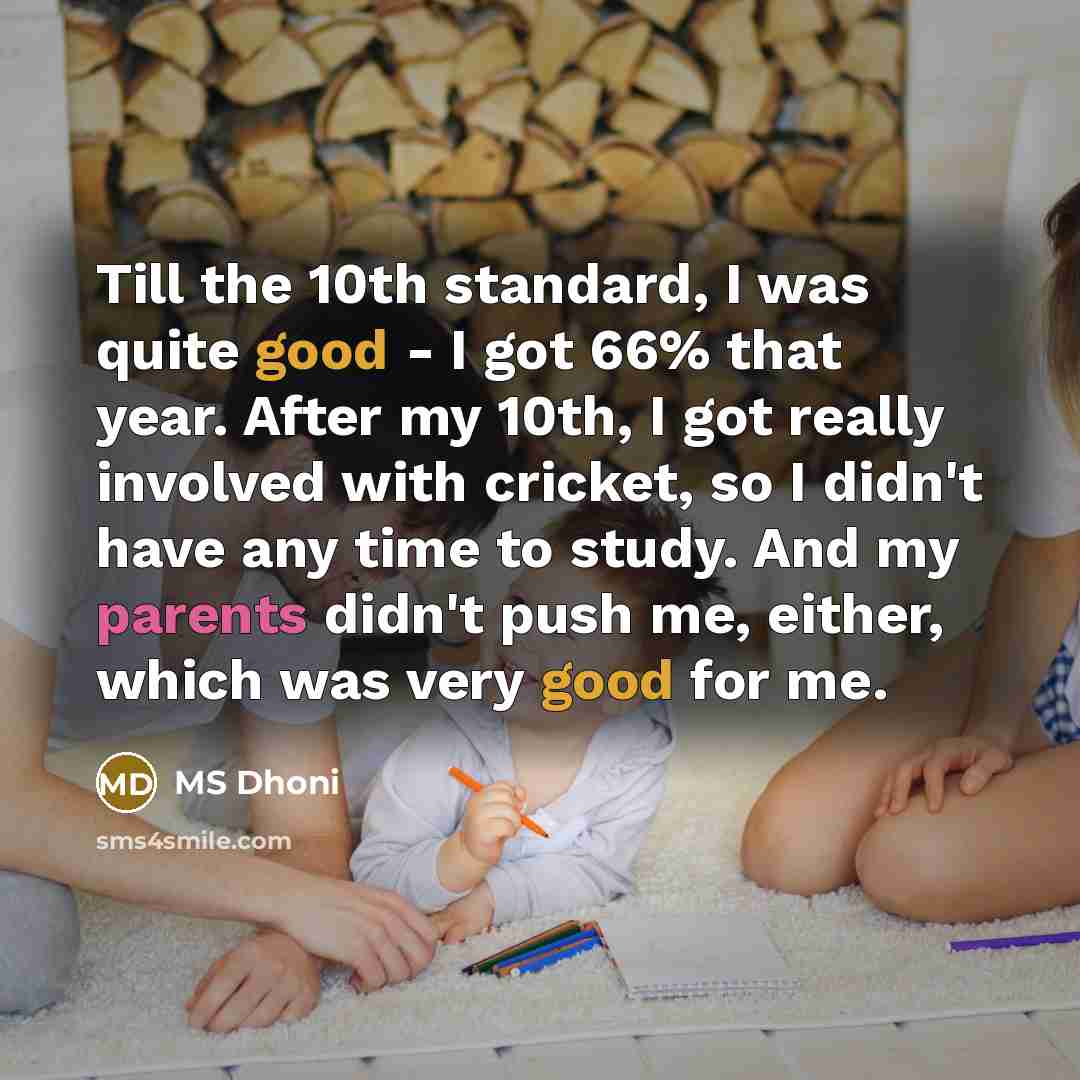 “Till the 10th standard, I was quite good - I got 66% that year. After my 10th, I got really involved with cricket, so I didn't have any time to study. And my parents didn't push me, either, which was very good for me.” quote by MS Dhoni