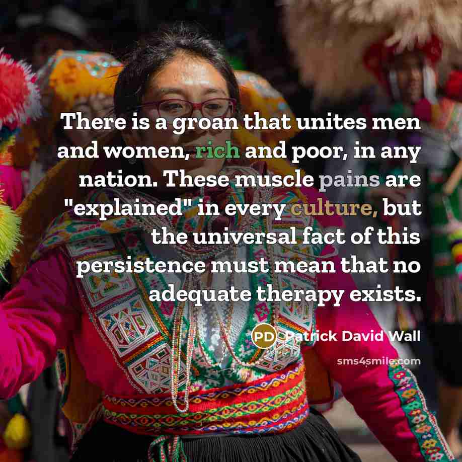 “There is a groan that unites men and women, rich and poor, in any nation. These muscle pains are "explained" in every culture, but the universal fact of this persistence must mean that no adequate therapy exists.” quote by Patrick David Wall