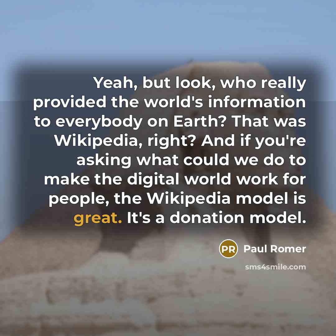 “Yeah, but look, who really provided the world's information to everybody on Earth? That was Wikipedia, right? And if you're asking what could we do to make the digital world work for people, the Wikipedia model is great. It's a donation model.” quote by Paul Romer