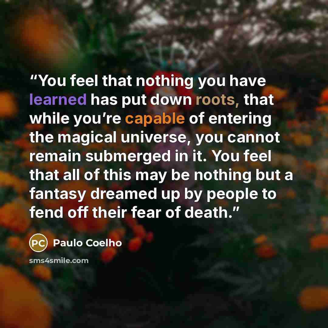 “You feel that nothing you have learned has put down roots, that while you’re capable of entering the magical universe, you cannot remain submerged in it. You feel that all of this may be nothing but a fantasy dreamed up by people to fend off their fear of death.” quote by Paulo Coelho