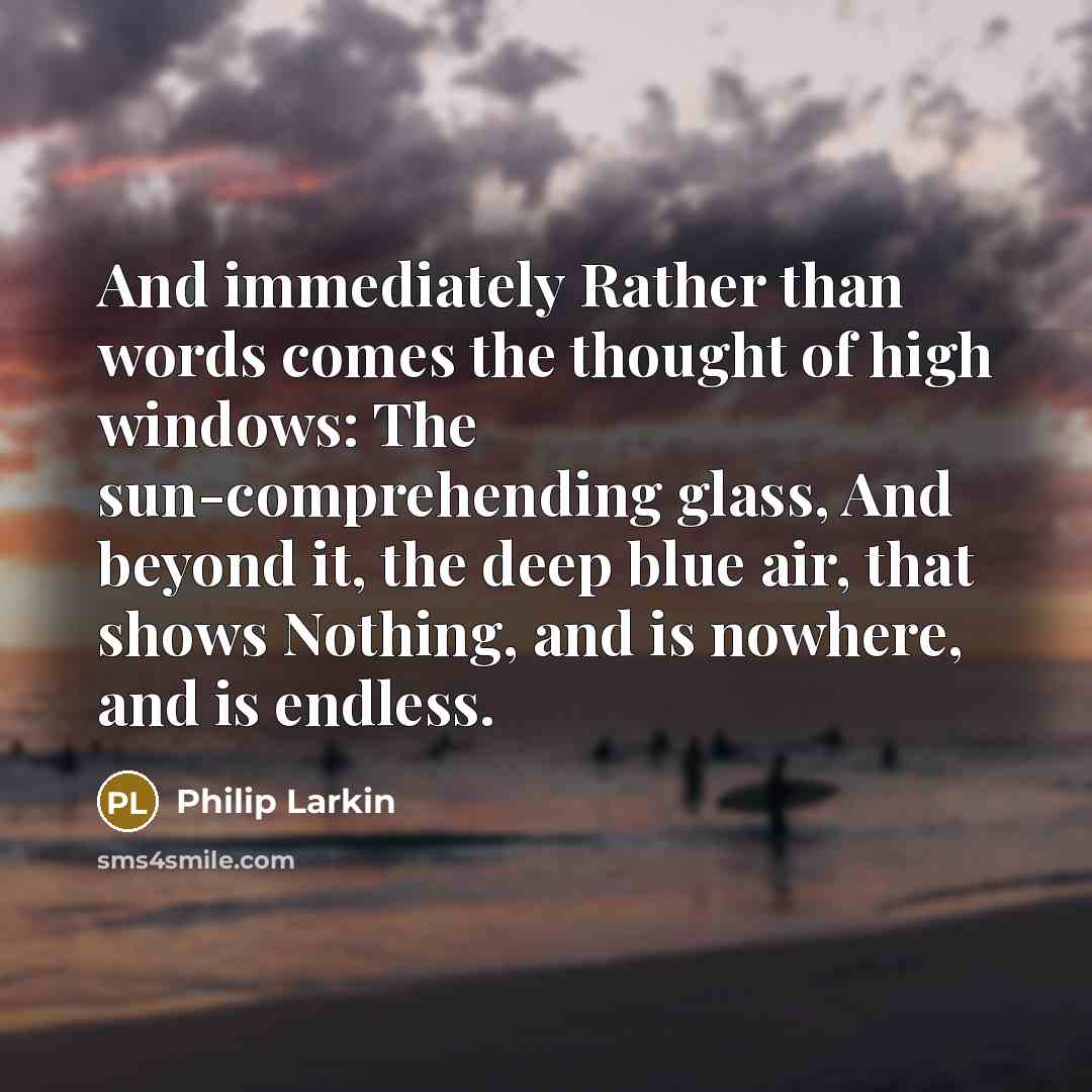 “And immediately Rather than words comes the thought of high windows: The sun-comprehending glass, And beyond it, the deep blue air, that shows Nothing, and is nowhere, and is endless.” quote by Philip Larkin