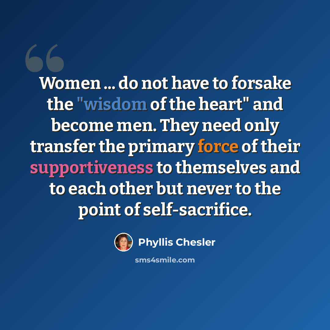 “Women ... do not have to forsake the "wisdom of the heart" and become men. They need only transfer the primary force of their supportiveness to themselves and to each other but never to the point of self-sacrifice.” quote by Phyllis Chesler