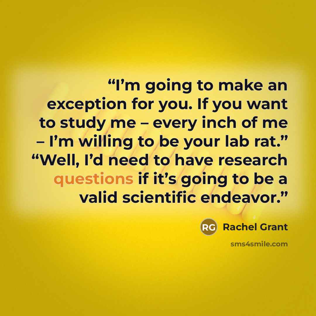 “I’m going to make an exception for you. If you want to study me – every inch of me – I’m willing to be your lab rat.” “Well, I’d need to have research questions if it’s going to be a valid scientific endeavor.” quote by Rachel Grant