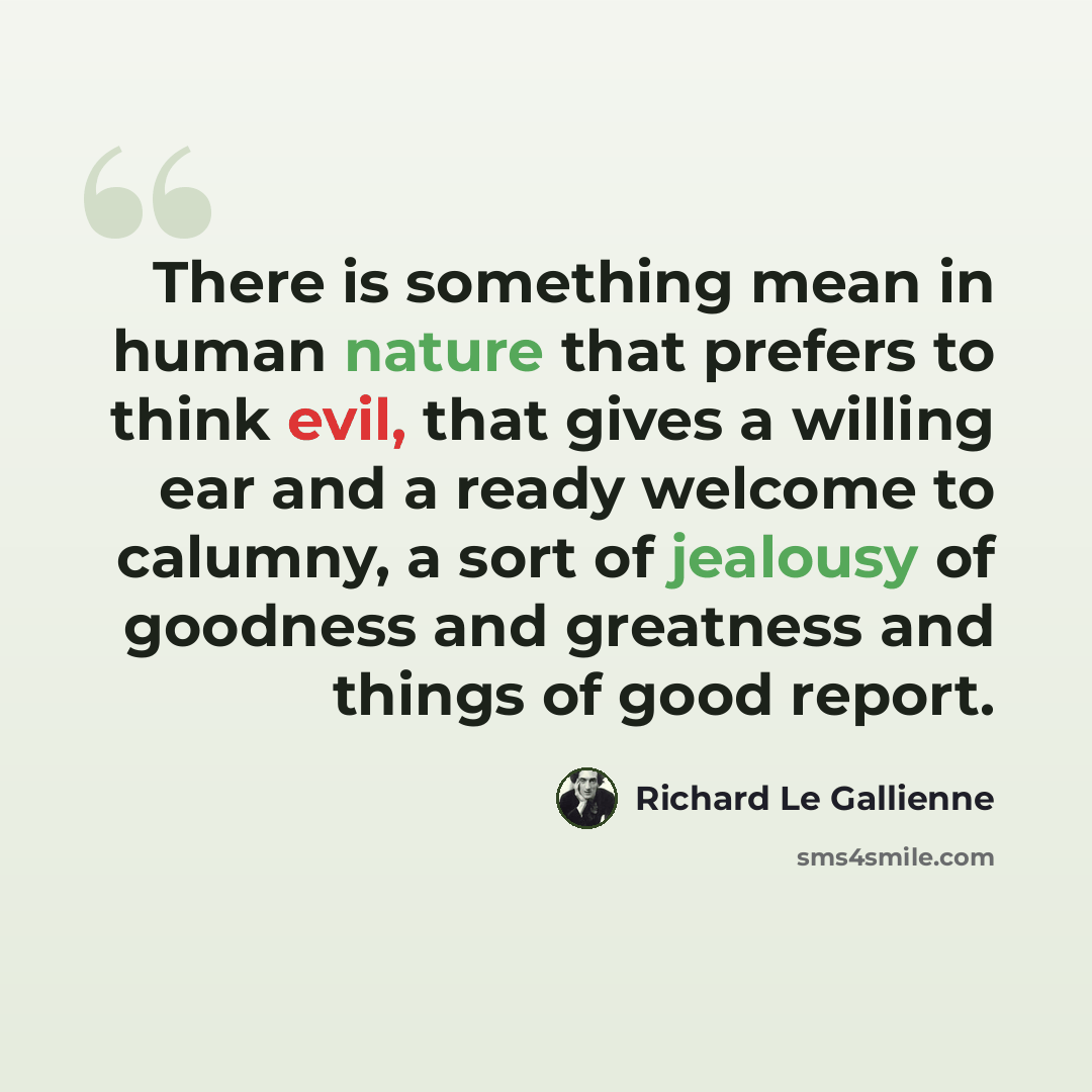 “There is something mean in human nature that prefers to think evil, that gives a willing ear and a ready welcome to calumny, a sort of jealousy of goodness and greatness and things of good report.” quote by Richard Le Gallienne