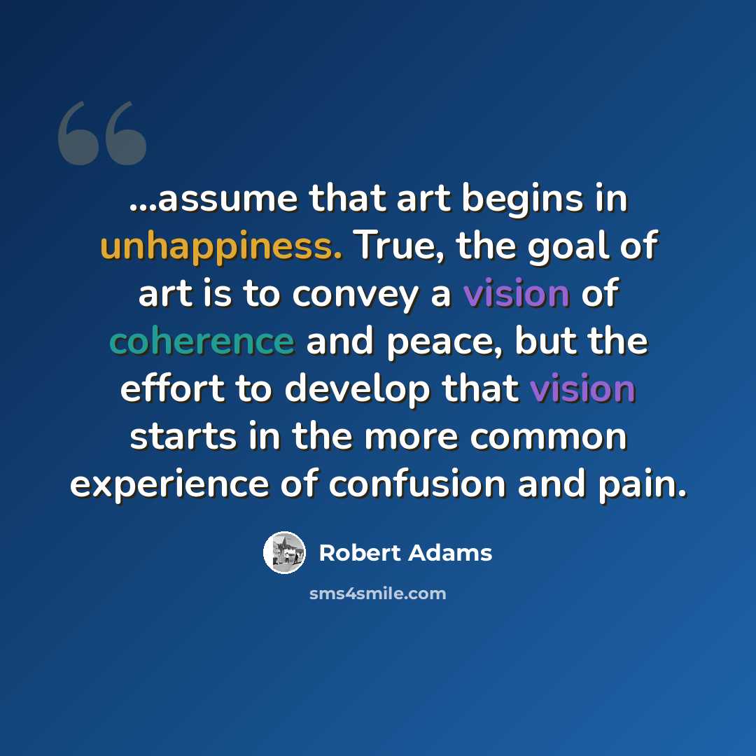 “...assume that art begins in unhappiness. True, the goal of art is to convey a vision of coherence and peace, but the effort to develop that vision starts in the more common experience of confusion and pain.” quote by Robert Adams