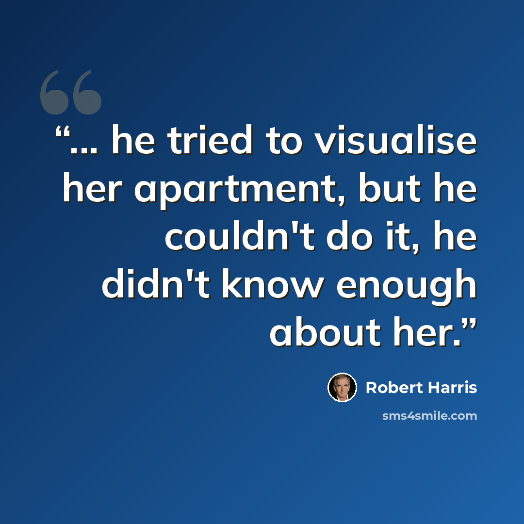 “... he tried to visualise her apartment, but he couldn't do it, he didn't know enough about her.” quote by Robert Harris