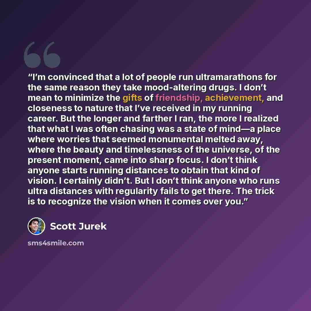 “I’m convinced that a lot of people run ultramarathons for the same reason they take mood-altering drugs. I don’t mean to minimize the gifts of friendship, achievement, and closeness to nature that I’ve received in my running career. But the longer and farther I ran, the more I realized that what I…” quote by Scott Jurek