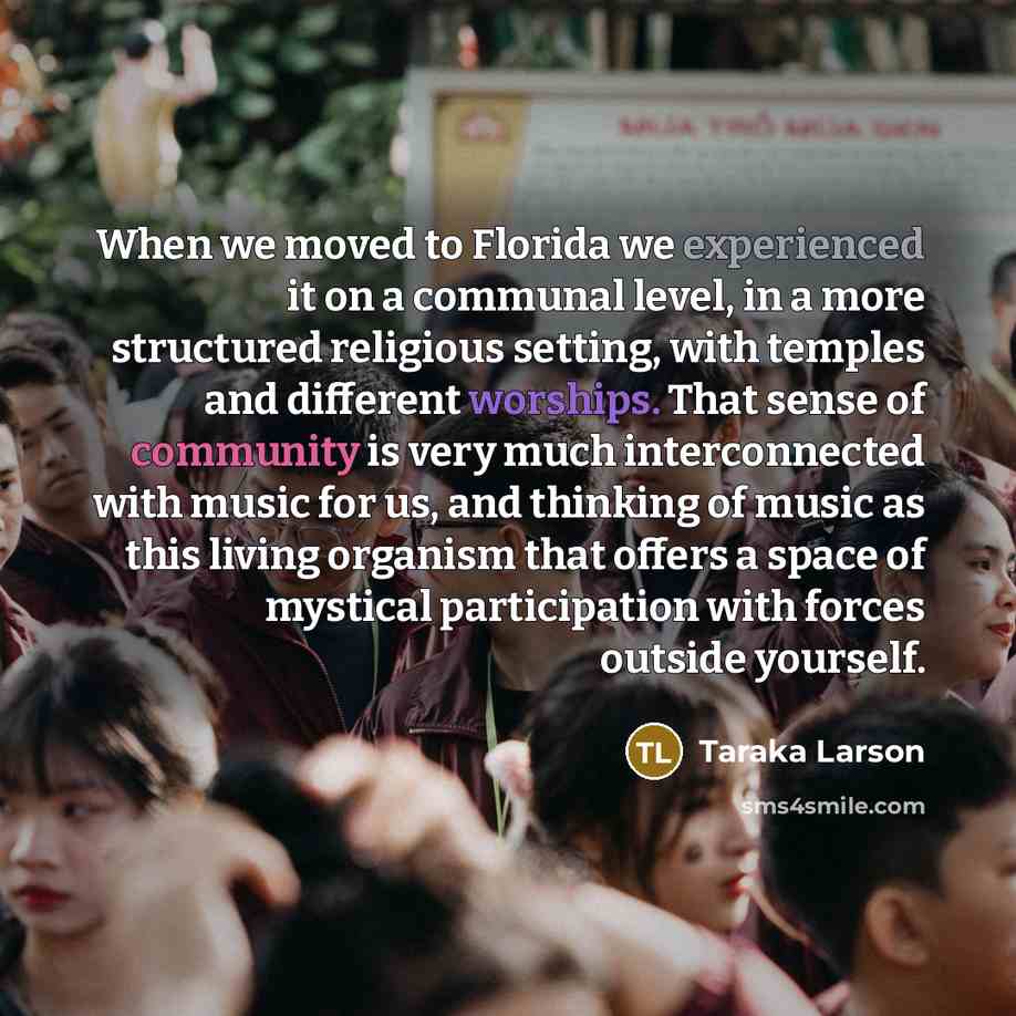 “When we moved to Florida we experienced it on a communal level, in a more structured religious setting, with temples and different worships. That sense of community is very much interconnected with music for us, and thinking of music as this living organism that offers a space of mystical…” quote by Taraka Larson