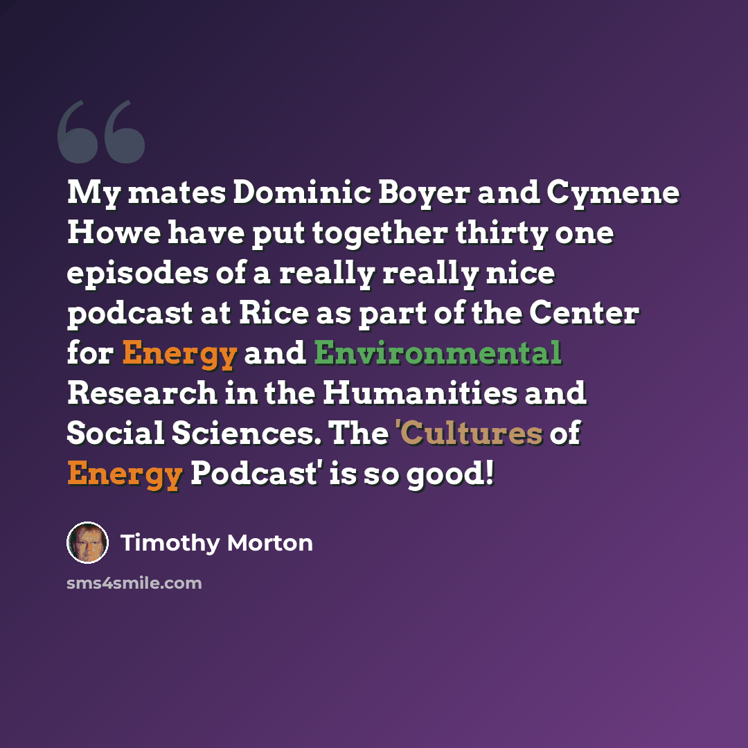 “My mates Dominic Boyer and Cymene Howe have put together thirty one episodes of a really really nice podcast at Rice as part of the Center for Energy and Environmental Research in the Humanities and Social Sciences. The 'Cultures of Energy Podcast' is so good!” quote by Timothy Morton