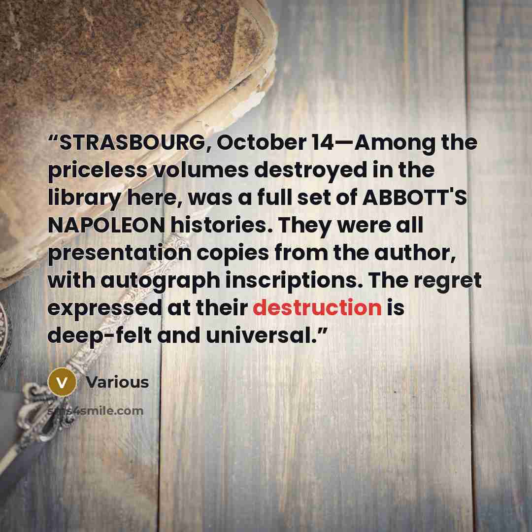 “STRASBOURG, October 14—Among the priceless volumes destroyed in the library here, was a full set of ABBOTT'S NAPOLEON histories. They were all presentation copies from the author, with autograph inscriptions. The regret expressed at their destruction is deep-felt and universal.” quote by Various