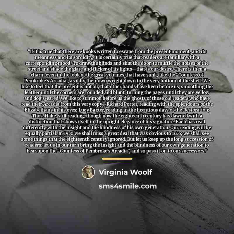 “If it is true that there are books written to escape from the present moment, and its meanness and its sordidity, it is certainly true that readers are familiar with a corresponding mood. To draw the blinds and shut the door, to muffle the noises of the street and shade the glare and flicker of…” quote by Virginia Woolf