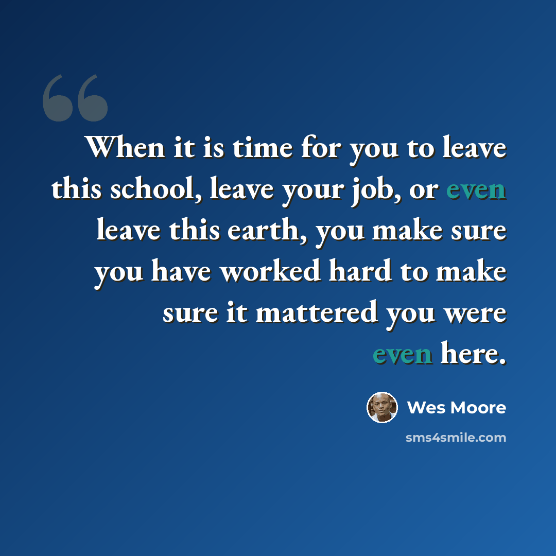 “When it is time for you to leave this school, leave your job, or even leave this earth, you make sure you have worked hard to make sure it mattered you were even here.” quote by Wes Moore