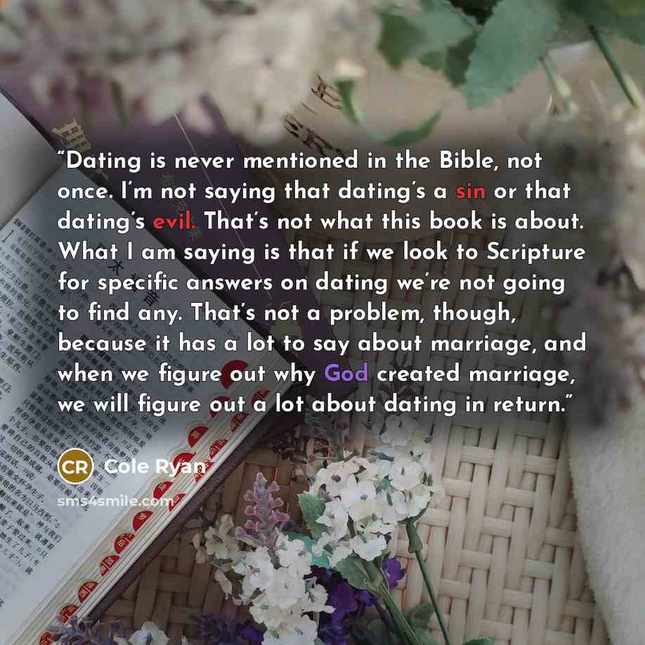 “Dating is never mentioned in the Bible, not once. I’m not saying that dating’s a sin or that dating’s evil. That’s not what this book is about. What I am saying is that if we look to Scripture for specific answers on dating we’re not going to find any. That’s not a problem, though, because it has…” quote by Cole Ryan