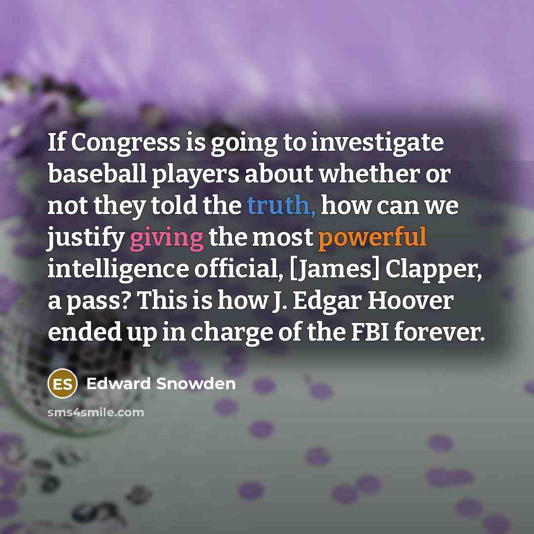 “If Congress is going to investigate baseball players about whether or not they told the truth, how can we justify giving the most powerful intelligence official, [James] Clapper, a pass? This is how J. Edgar Hoover ended up in charge of the FBI forever.” quote by Edward Snowden