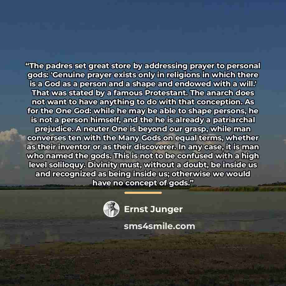 “The padres set great store by addressing prayer to personal gods: 'Genuine prayer exists only in religions in which there is a God as a person and a shape and endowed with a will.' That was stated by a famous Protestant. The anarch does not want to have anything to do with that conception. As for…” quote by Ernst Jünger