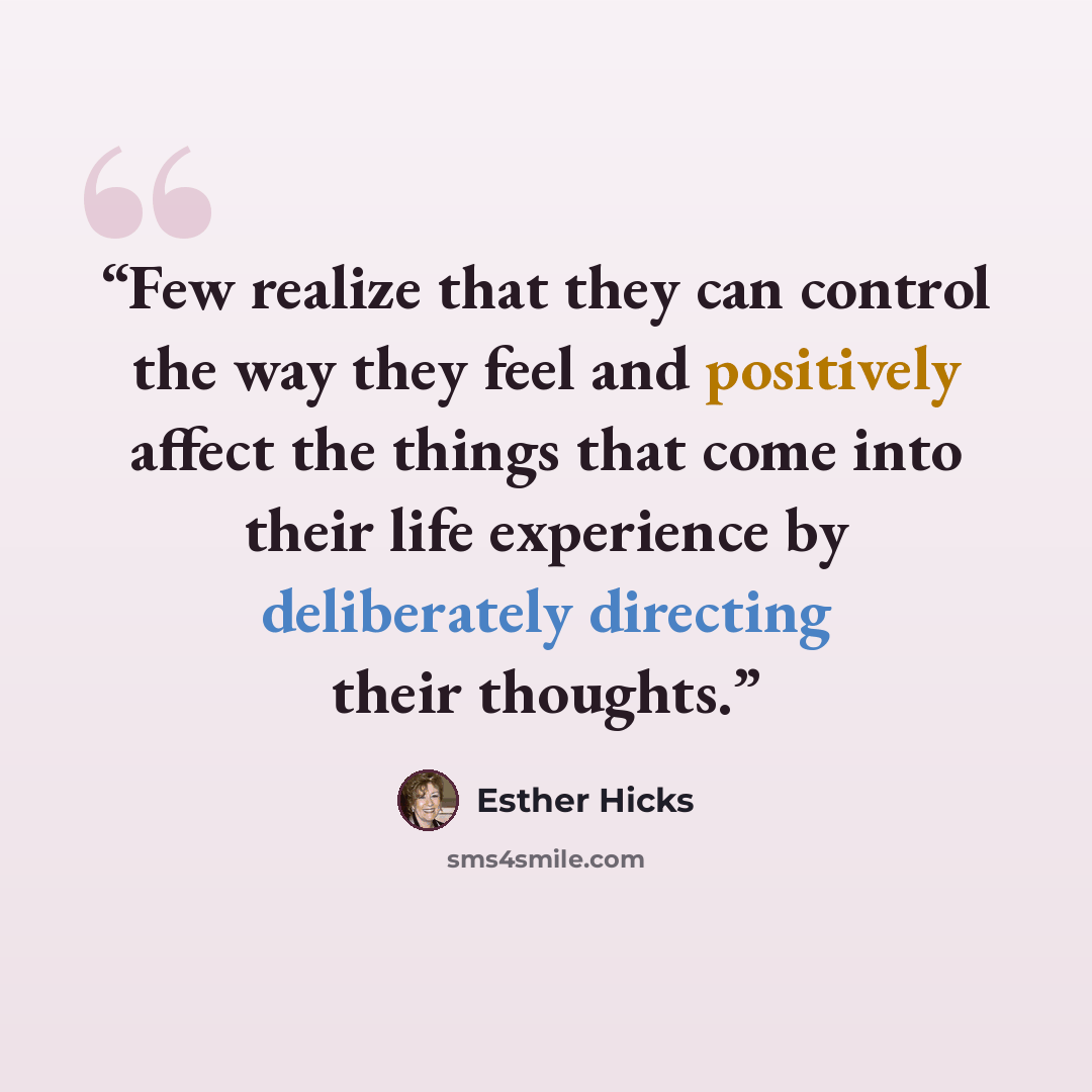 “Few realize that they can control the way they feel and positively affect the things that come into their life experience by deliberately directing their thoughts.” quote by Esther Hicks