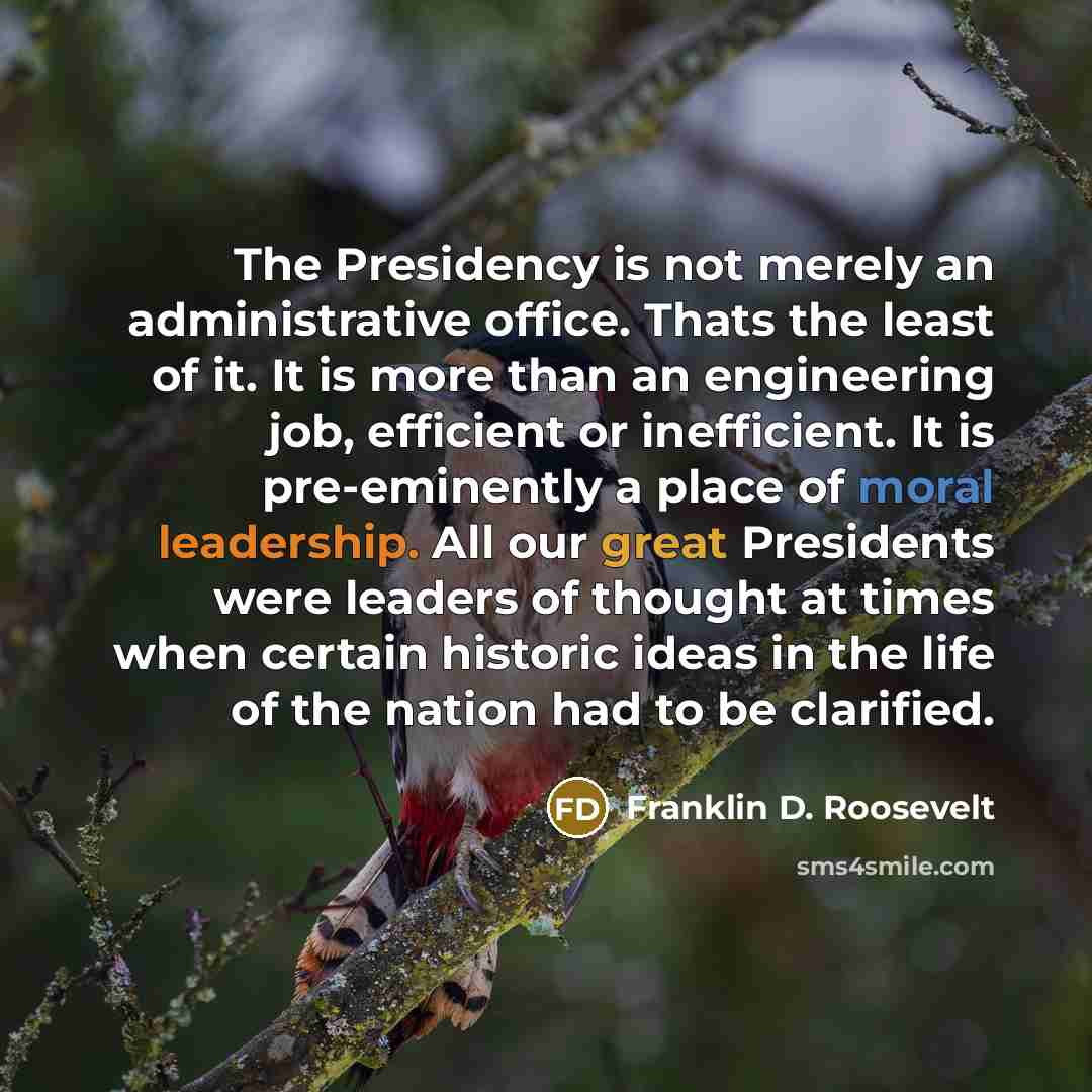 “The Presidency is not merely an administrative office. Thats the least of it. It is more than an engineering job, efficient or inefficient. It is pre-eminently a place of moral leadership. All our great Presidents were leaders of thought at times when certain historic ideas in the life of the…” quote by Franklin D. Roosevelt