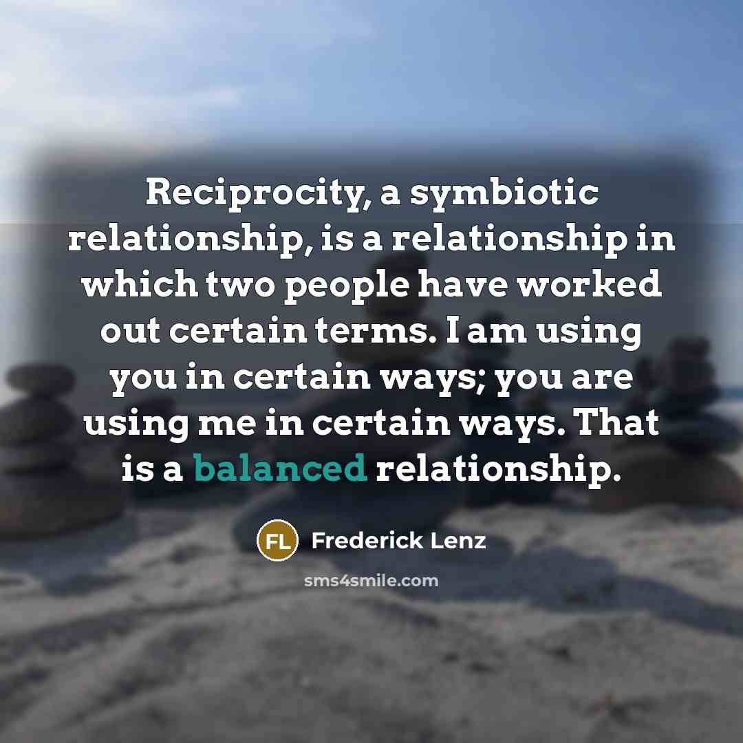 “Reciprocity, a symbiotic relationship, is a relationship in which two people have worked out certain terms. I am using you in certain ways; you are using me in certain ways. That is a balanced relationship.” quote by Frederick Lenz