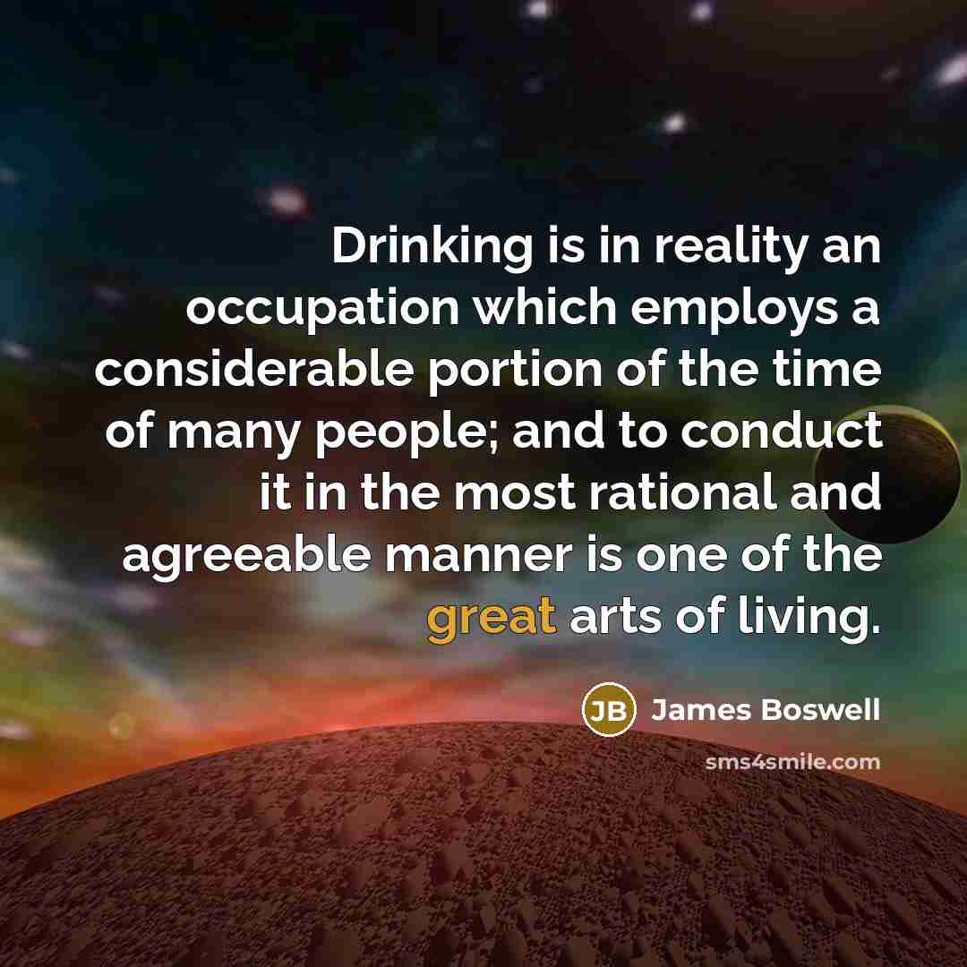 “Drinking is in reality an occupation which employs a considerable portion of the time of many people; and to conduct it in the most rational and agreeable manner is one of the great arts of living.” quote by James Boswell