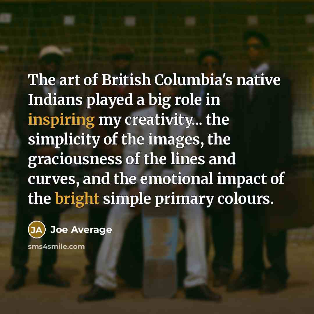 “The art of British Columbia's native Indians played a big role in inspiring my creativity... the simplicity of the images, the graciousness of the lines and curves, and the emotional impact of the bright simple primary colours.” quote by Joe Average
