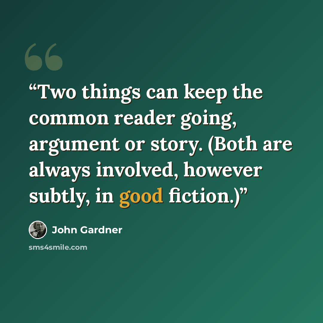 “Two things can keep the common reader going, argument or story. (Both are always involved, however subtly, in good fiction.)” quote by John Gardner