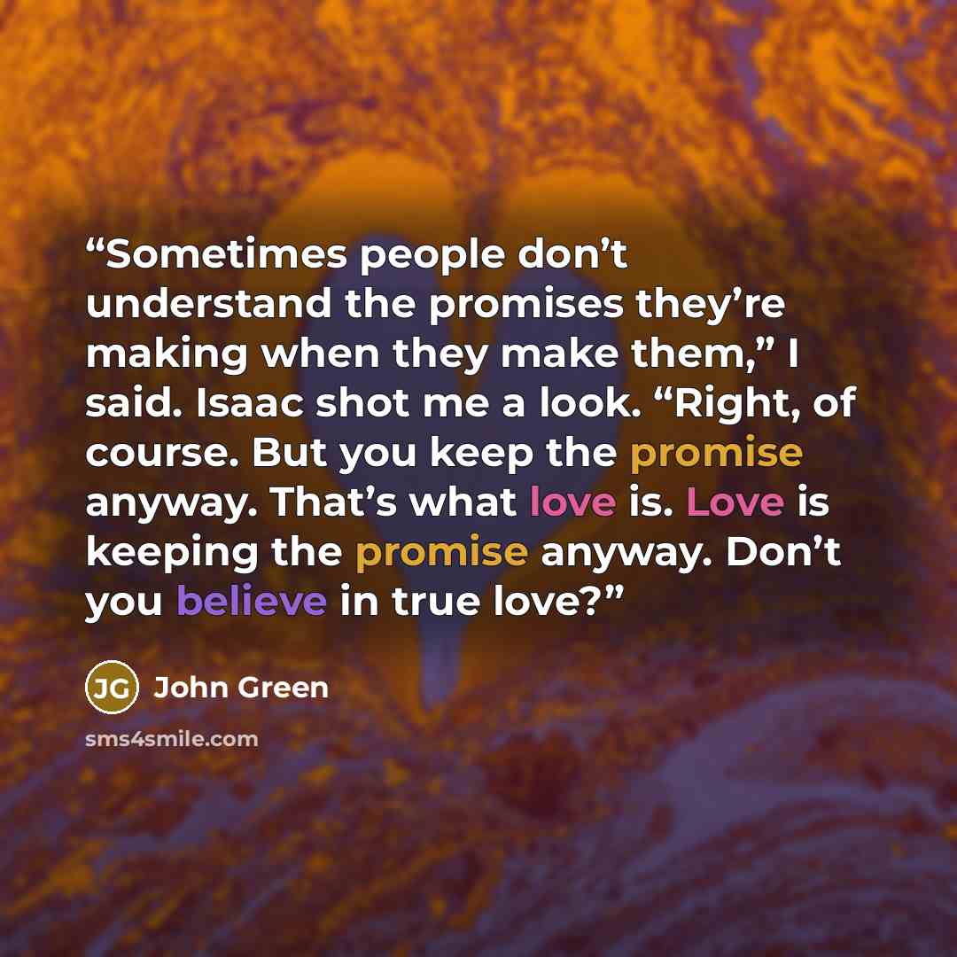 “Sometimes people don’t understand the promises they’re making when they make them,” I said. Isaac shot me a look. “Right, of course. But you keep the promise anyway. That’s what love is. Love is keeping the promise anyway. Don’t you believe in true love?” quote by John Green