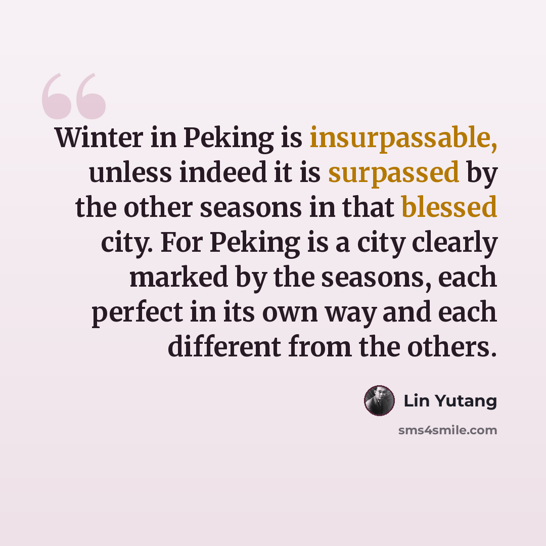 “Winter in Peking is insurpassable, unless indeed it is surpassed by the other seasons in that blessed city. For Peking is a city clearly marked by the seasons, each perfect in its own way and each different from the others.” quote by Lin Yutang