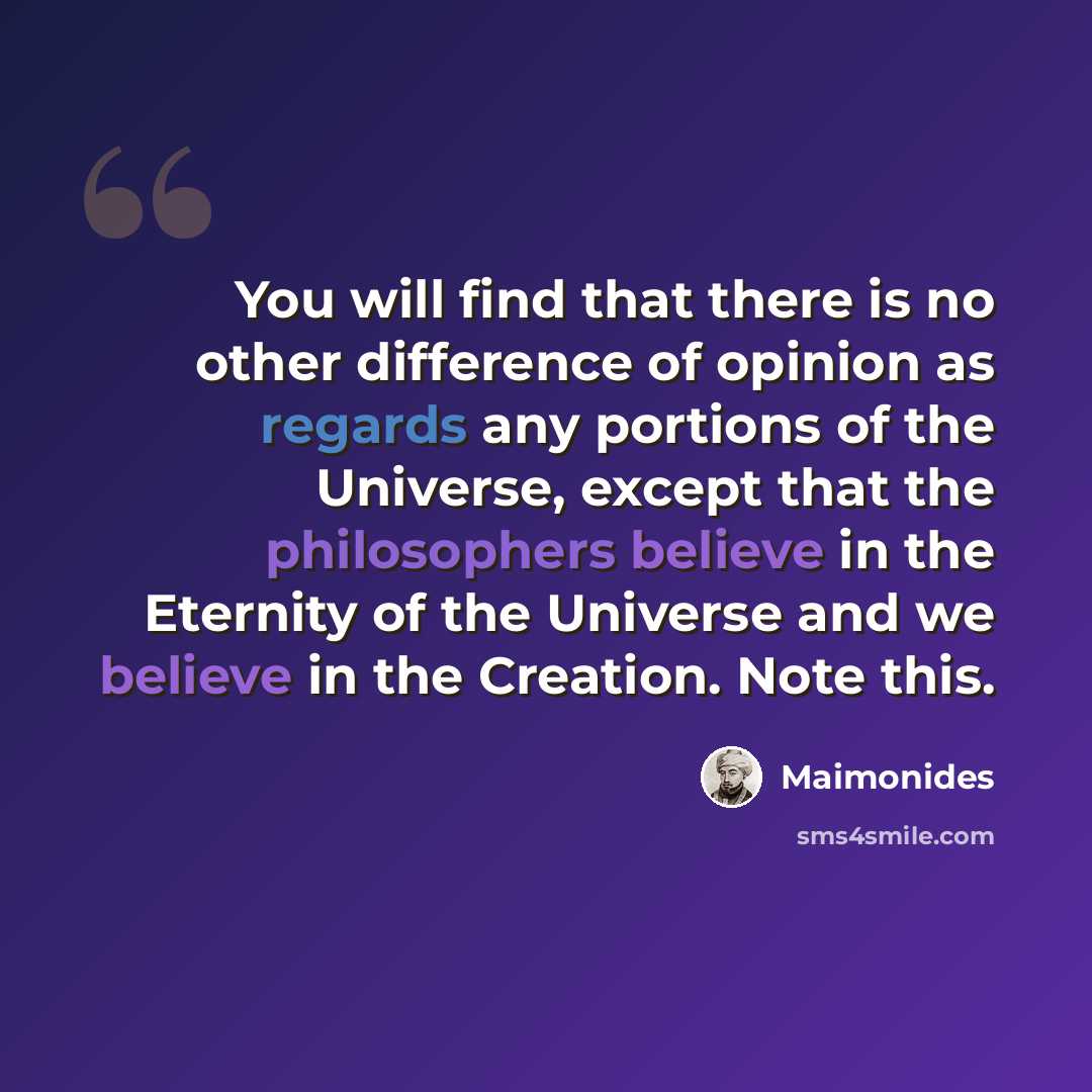 “You will find that there is no other difference of opinion as regards any portions of the Universe, except that the philosophers believe in the Eternity of the Universe and we believe in the Creation. Note this.” quote by Maimonides