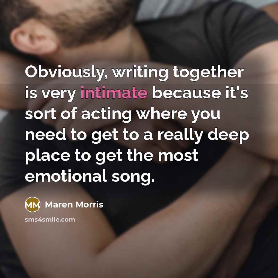 “Obviously, writing together is very intimate because it's sort of acting where you need to get to a really deep place to get the most emotional song.” quote by Maren Morris
