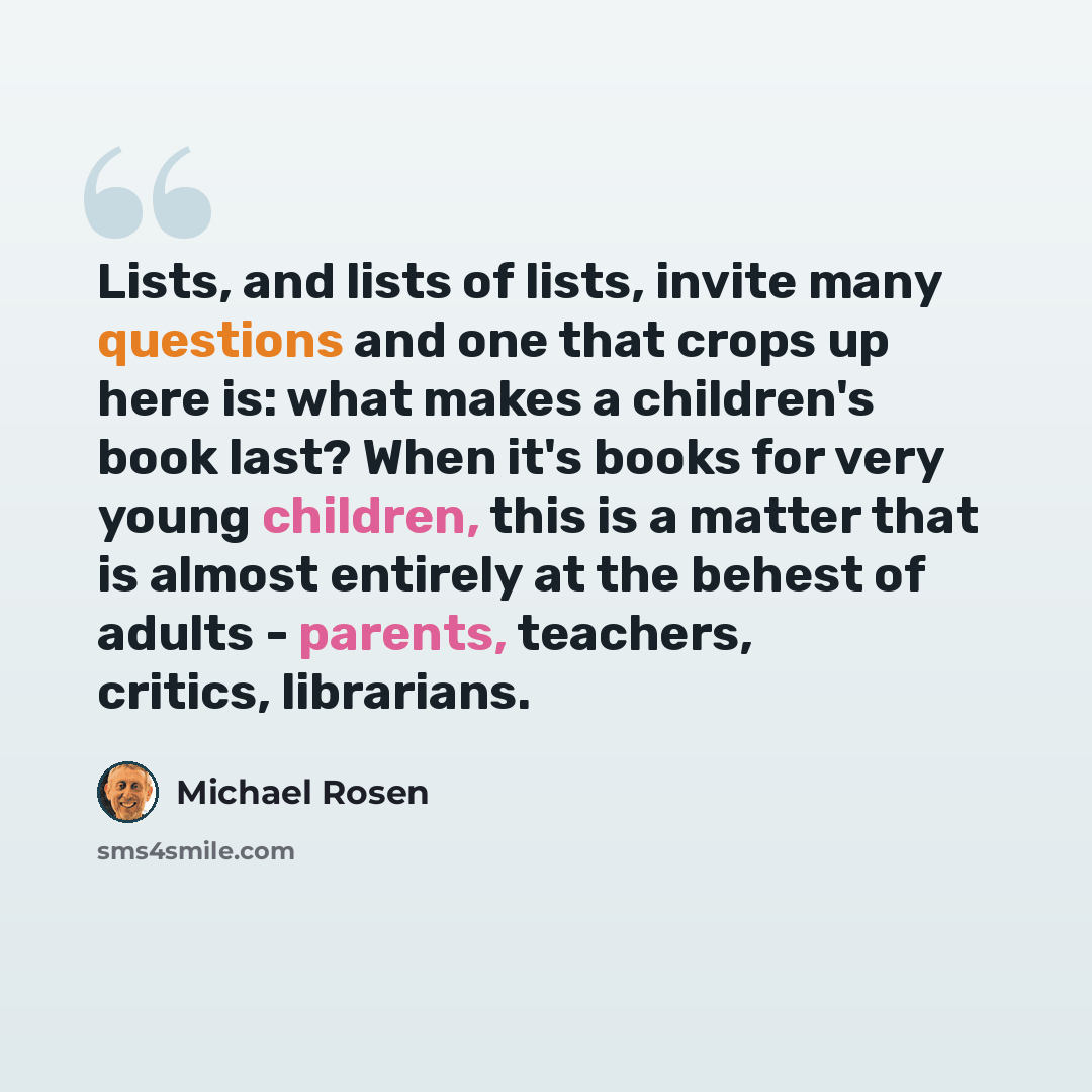 “Lists, and lists of lists, invite many questions and one that crops up here is: what makes a children's book last? When it's books for very young children, this is a matter that is almost entirely at the behest of adults - parents, teachers, critics, librarians.” quote by Michael Rosen