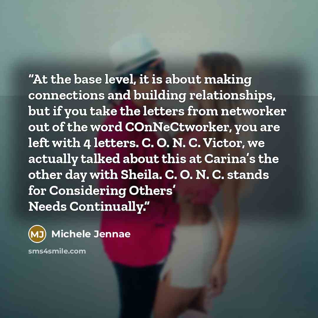 “At the base level, it is about making connections and building relationships, but if you take the letters from networker out of the word COnNeCtworker, you are left with 4 letters. C. O. N. C. Victor, we actually talked about this at Carina’s the other day with Sheila. C. O. N. C. stands for…” quote by Michele Jennae