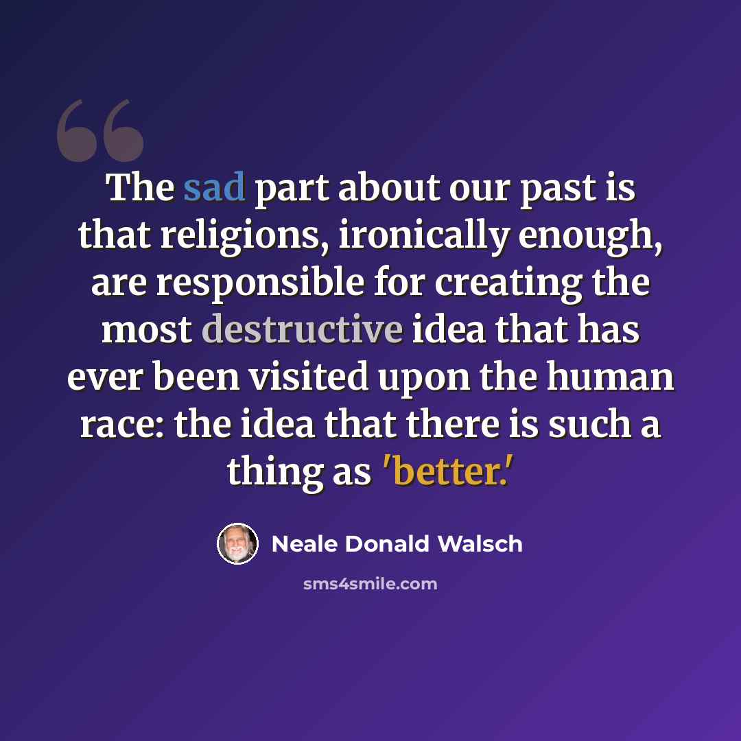 “The sad part about our past is that religions, ironically enough, are responsible for creating the most destructive idea that has ever been visited upon the human race: the idea that there is such a thing as 'better.'” quote by Neale Donald Walsch