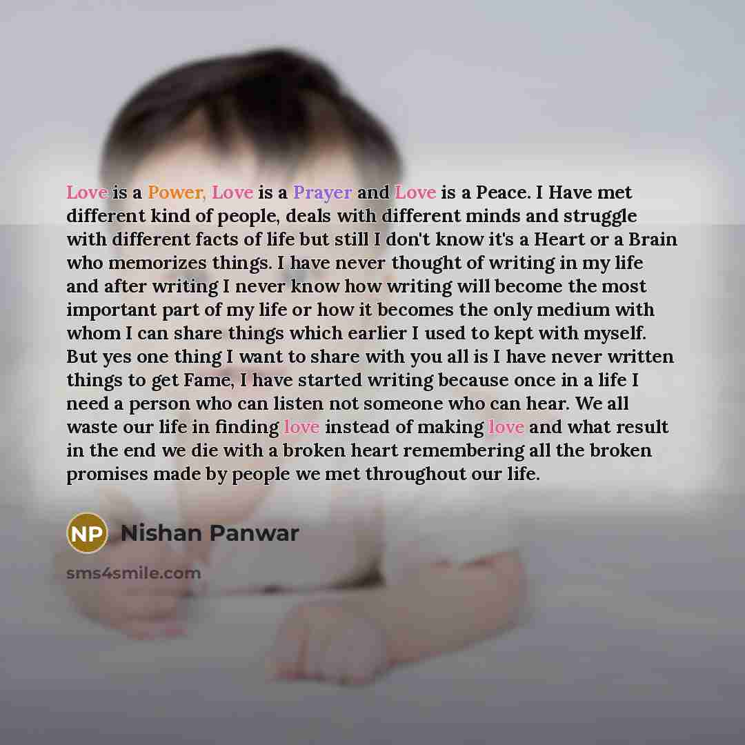 “Love is a Power, Love is a Prayer and Love is a Peace. I Have met different kind of people, deals with different minds and struggle with different facts of life but still I don't know it's a Heart or a Brain who memorizes things. I have never thought of writing in my life and after writing I never…” quote by Nishan Panwar