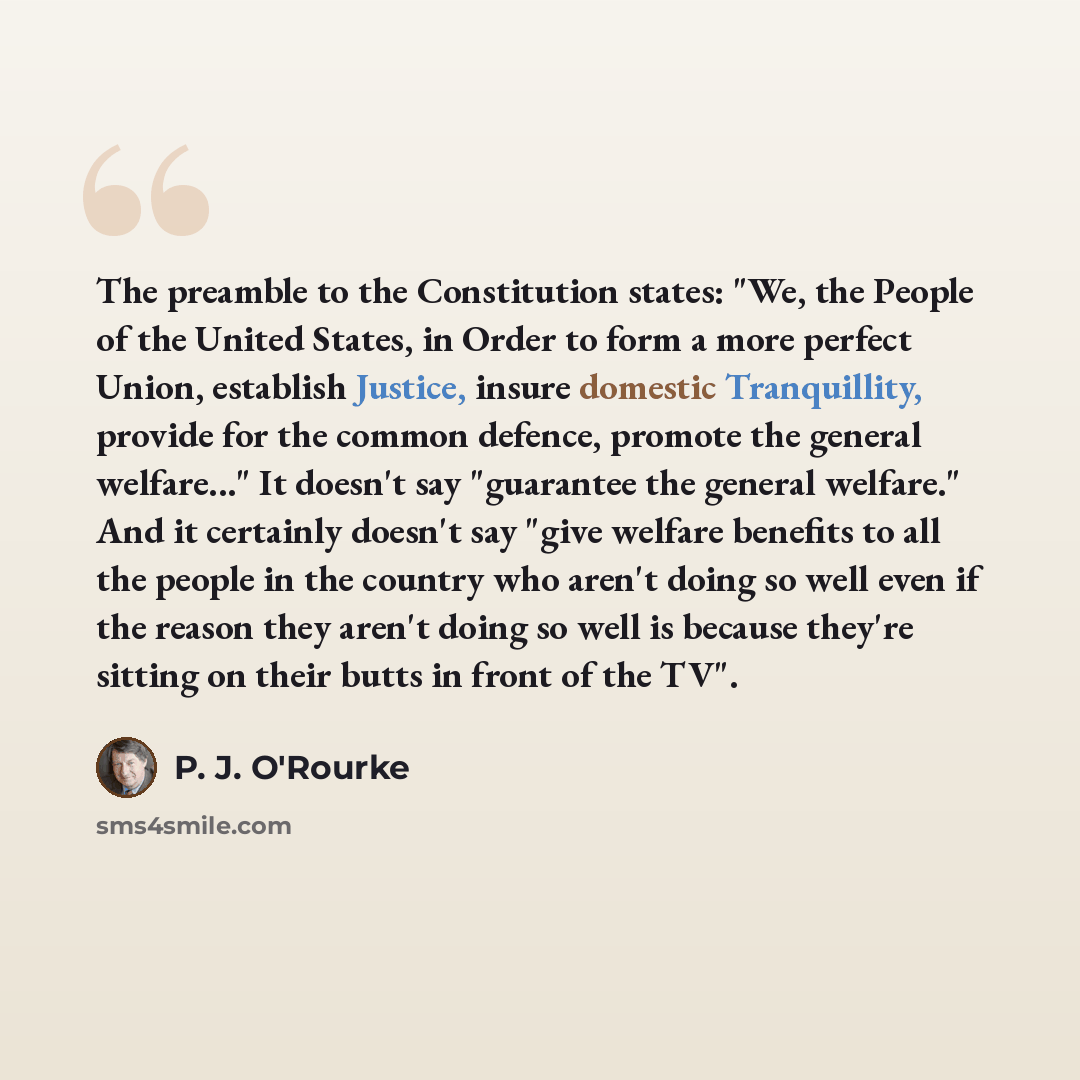 “The preamble to the Constitution states: "We, the People of the United States, in Order to form a more perfect Union, establish Justice, insure domestic Tranquillity, provide for the common defence, promote the general welfare..." It doesn't say "guarantee the general welfare." And it certainly…” quote by P. J. O'Rourke