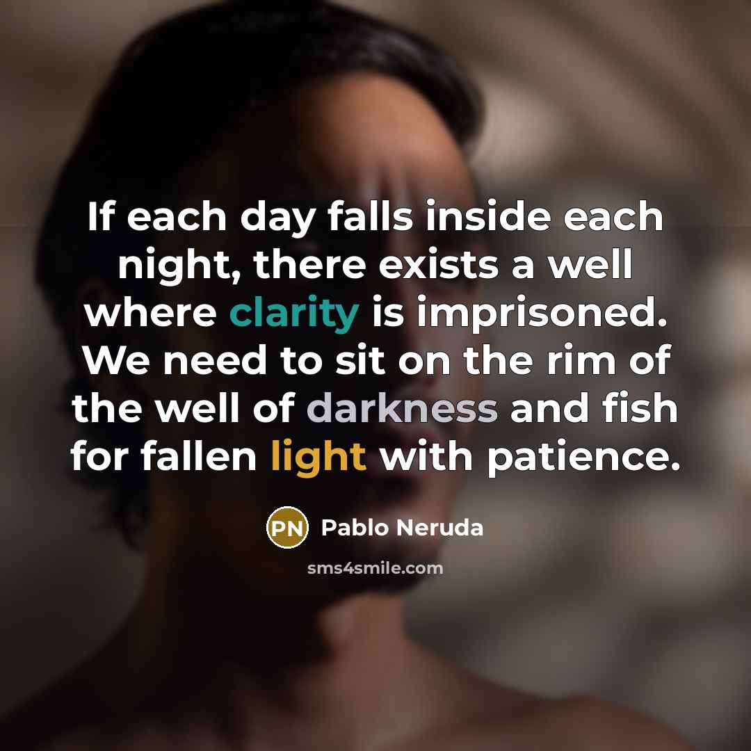 “If each day falls inside each night, there exists a well where clarity is imprisoned. We need to sit on the rim of the well of darkness and fish for fallen light with patience.” quote by Pablo Neruda