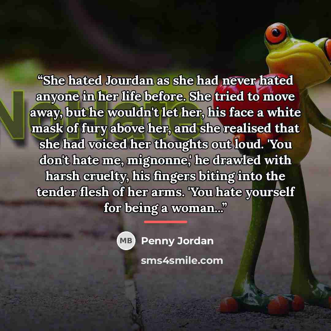 “She hated Jourdan as she had never hated anyone in her life before. She tried to move away, but he wouldn't let her, his face a white mask of fury above her, and she realised that she had voiced her thoughts out loud. 'You don't hate me, mignonne,' he drawled with harsh cruelty, his fingers biting…” quote by Penny Jordan