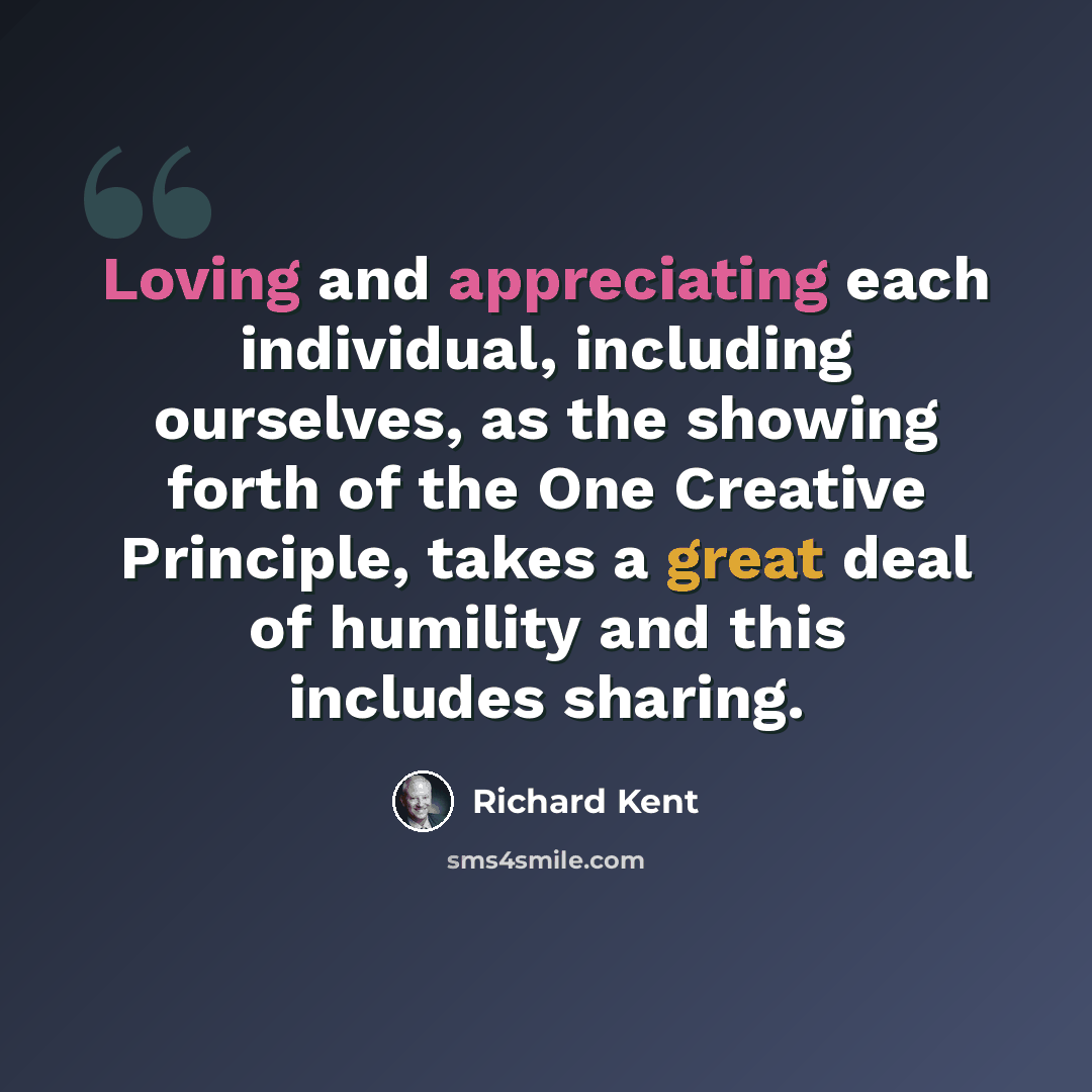 “Loving and appreciating each individual, including ourselves, as the showing forth of the One Creative Principle, takes a great deal of humility and this includes sharing.” quote by Richard Kent