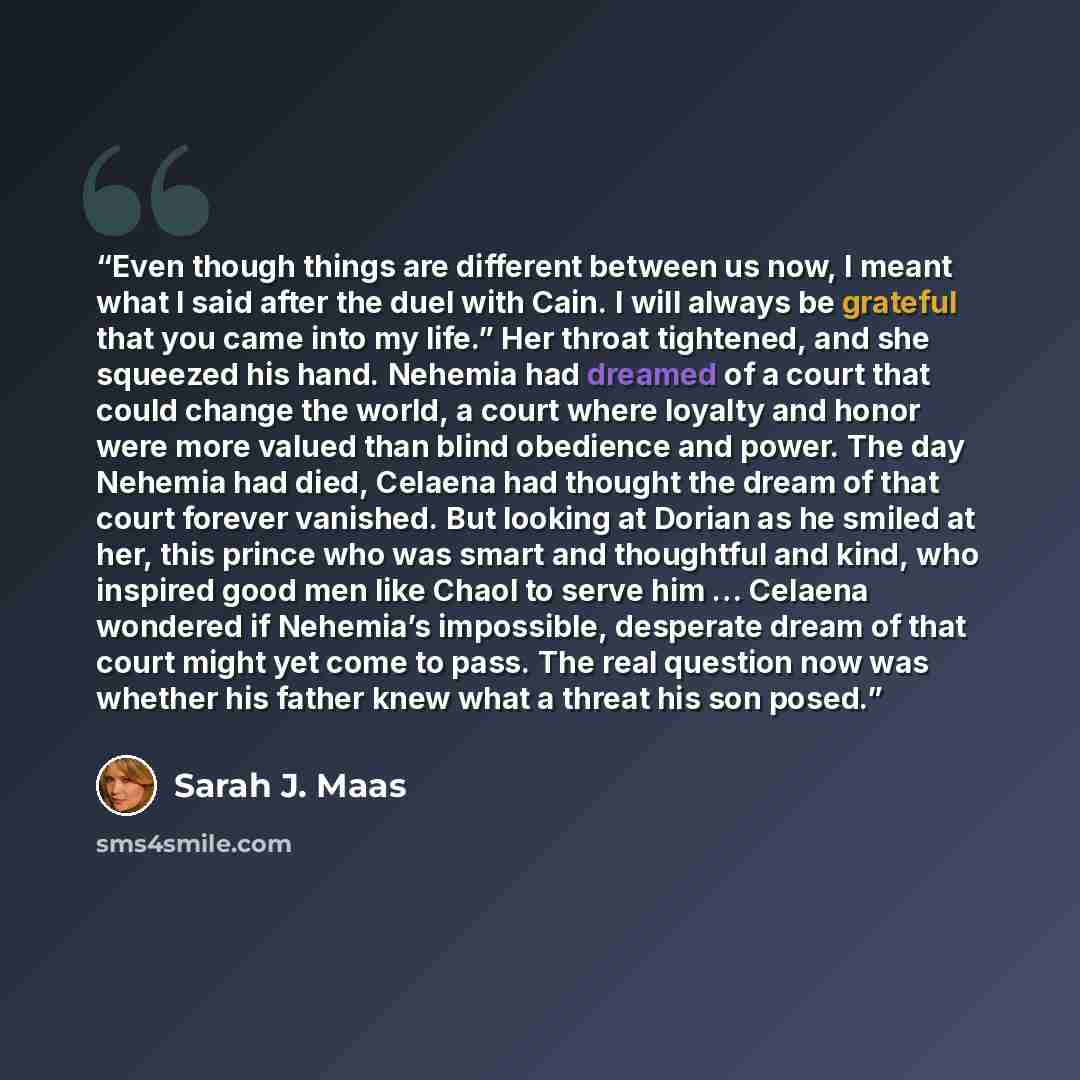 “Even though things are different between us now, I meant what I said after the duel with Cain. I will always be grateful that you came into my life.” Her throat tightened, and she squeezed his hand. Nehemia had dreamed of a court that could change the world, a court where loyalty and honor were…” quote by Sarah J. Maas