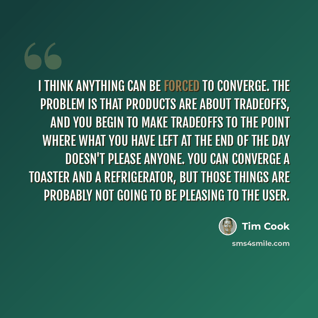 “I think anything can be forced to converge. The problem is that products are about tradeoffs, and you begin to make tradeoffs to the point where what you have left at the end of the day doesn't please anyone. You can converge a toaster and a refrigerator, but those things are probably not going to…” quote by Tim Cook